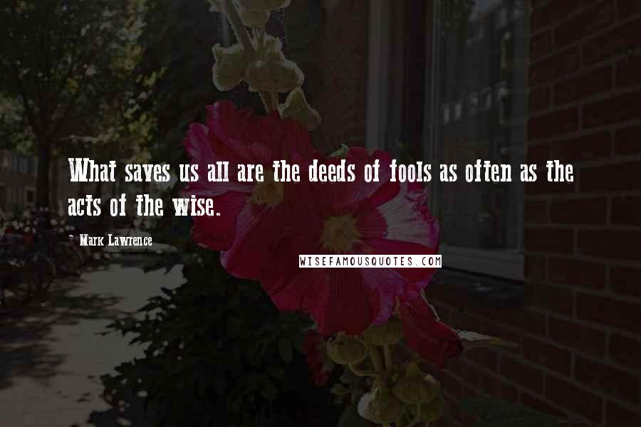 Mark Lawrence Quotes: What saves us all are the deeds of fools as often as the acts of the wise.