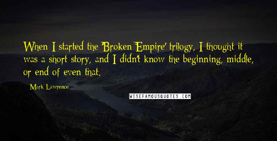 Mark Lawrence Quotes: When I started the 'Broken Empire' trilogy, I thought it was a short story, and I didn't know the beginning, middle, or end of even that.