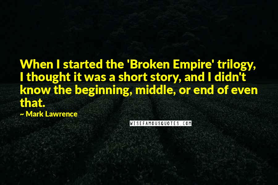 Mark Lawrence Quotes: When I started the 'Broken Empire' trilogy, I thought it was a short story, and I didn't know the beginning, middle, or end of even that.