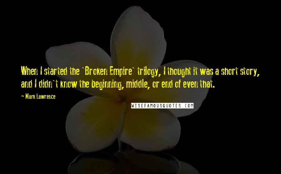 Mark Lawrence Quotes: When I started the 'Broken Empire' trilogy, I thought it was a short story, and I didn't know the beginning, middle, or end of even that.