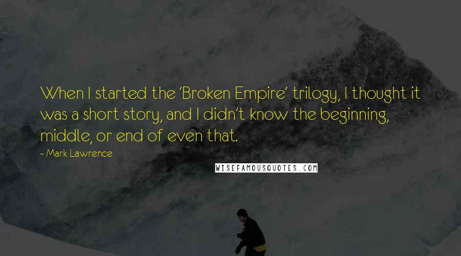 Mark Lawrence Quotes: When I started the 'Broken Empire' trilogy, I thought it was a short story, and I didn't know the beginning, middle, or end of even that.