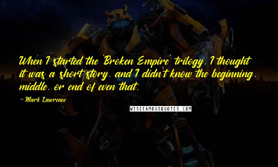 Mark Lawrence Quotes: When I started the 'Broken Empire' trilogy, I thought it was a short story, and I didn't know the beginning, middle, or end of even that.