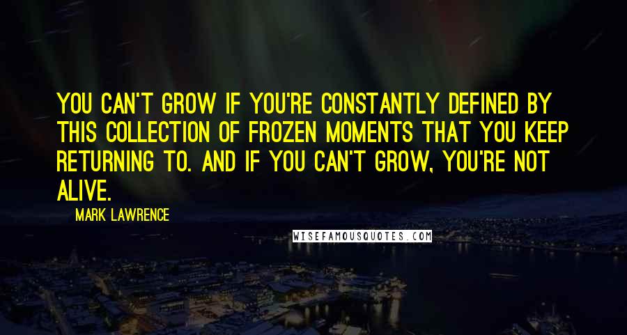 Mark Lawrence Quotes: You can't grow if you're constantly defined by this collection of frozen moments that you keep returning to. And if you can't grow, you're not alive.