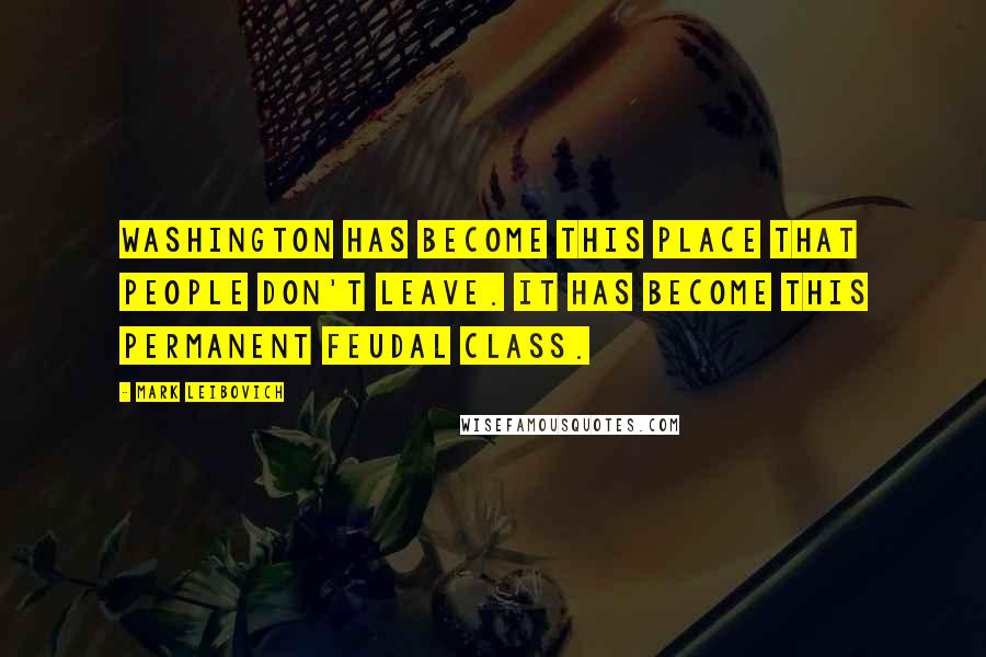 Mark Leibovich Quotes: Washington has become this place that people don't leave. It has become this permanent feudal class.