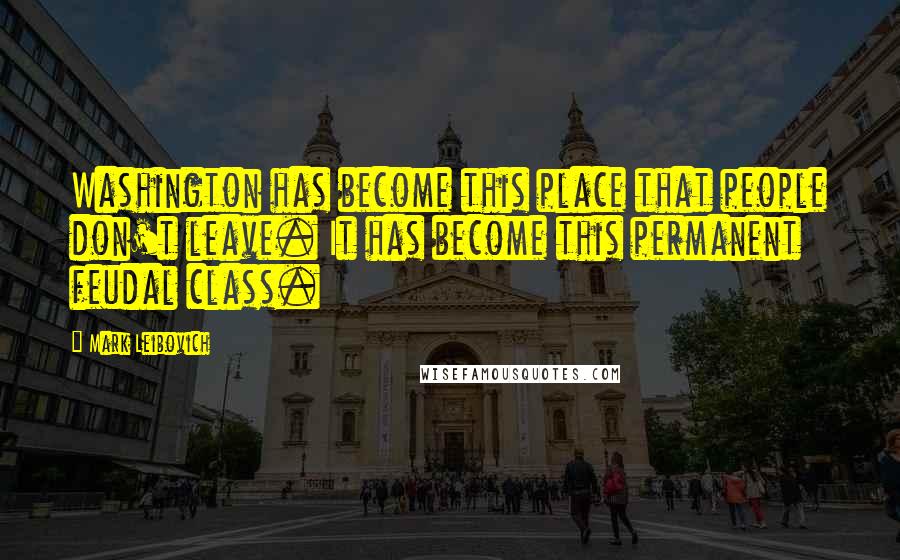 Mark Leibovich Quotes: Washington has become this place that people don't leave. It has become this permanent feudal class.