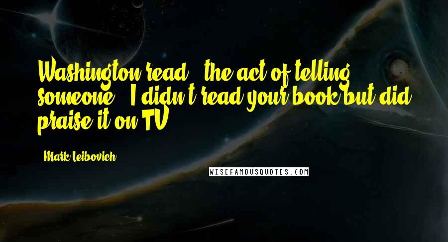 Mark Leibovich Quotes: Washington read": the act of telling someone, "I didn't read your book but did praise it on TV.")