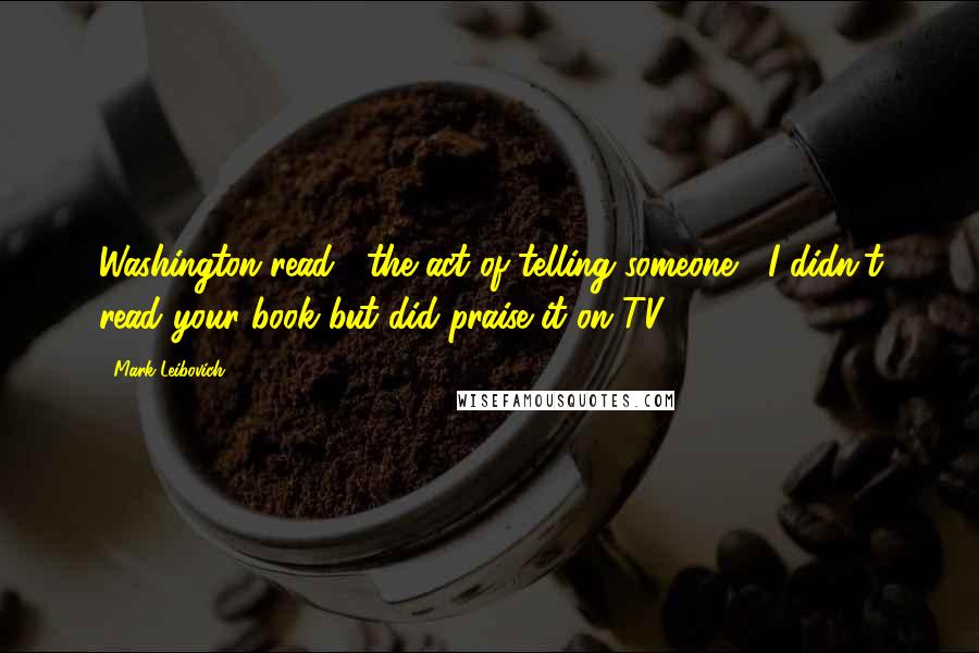 Mark Leibovich Quotes: Washington read": the act of telling someone, "I didn't read your book but did praise it on TV.")