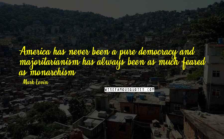 Mark Levin Quotes: America has never been a pure democracy and majoritarianism has always been as much feared as monarchism.