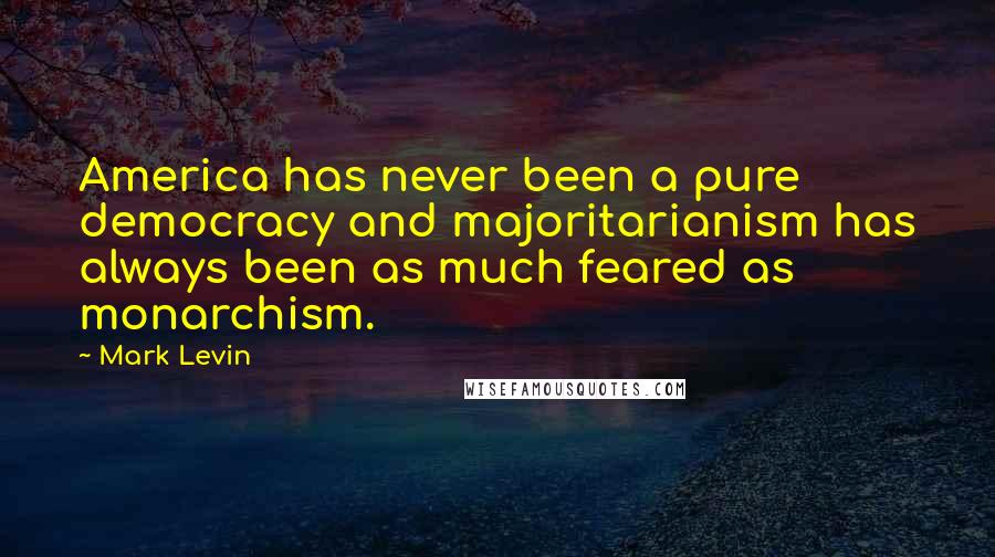 Mark Levin Quotes: America has never been a pure democracy and majoritarianism has always been as much feared as monarchism.