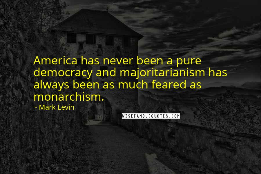 Mark Levin Quotes: America has never been a pure democracy and majoritarianism has always been as much feared as monarchism.