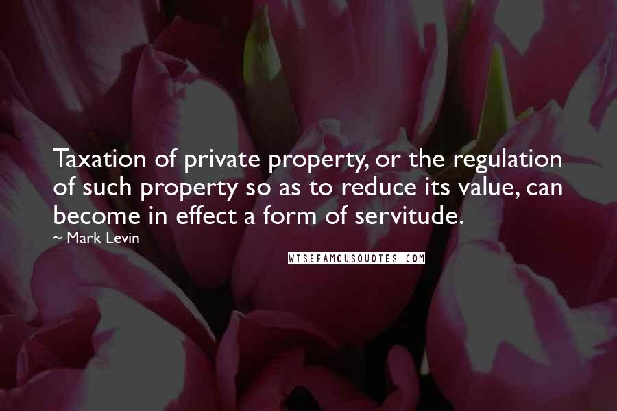 Mark Levin Quotes: Taxation of private property, or the regulation of such property so as to reduce its value, can become in effect a form of servitude.