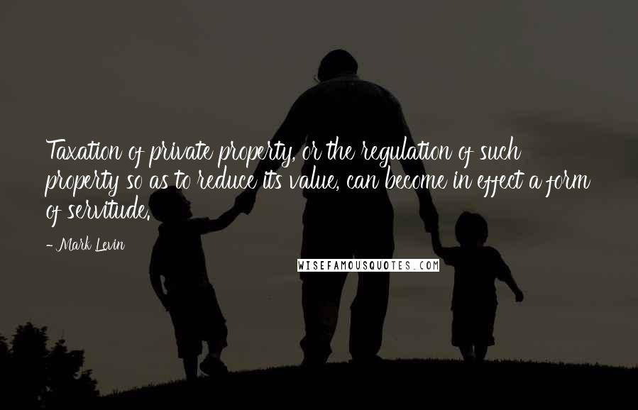 Mark Levin Quotes: Taxation of private property, or the regulation of such property so as to reduce its value, can become in effect a form of servitude.