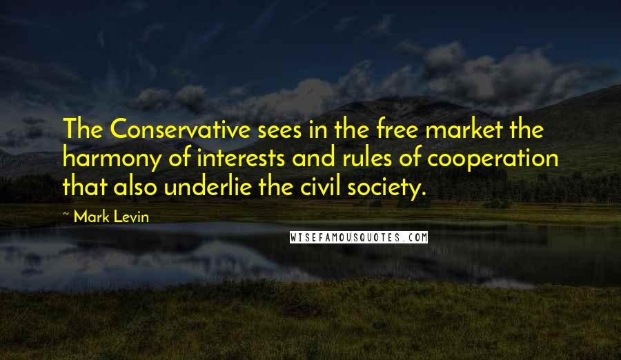 Mark Levin Quotes: The Conservative sees in the free market the harmony of interests and rules of cooperation that also underlie the civil society.