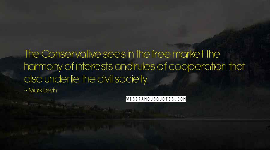 Mark Levin Quotes: The Conservative sees in the free market the harmony of interests and rules of cooperation that also underlie the civil society.