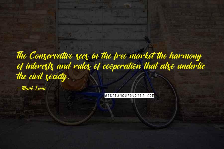 Mark Levin Quotes: The Conservative sees in the free market the harmony of interests and rules of cooperation that also underlie the civil society.