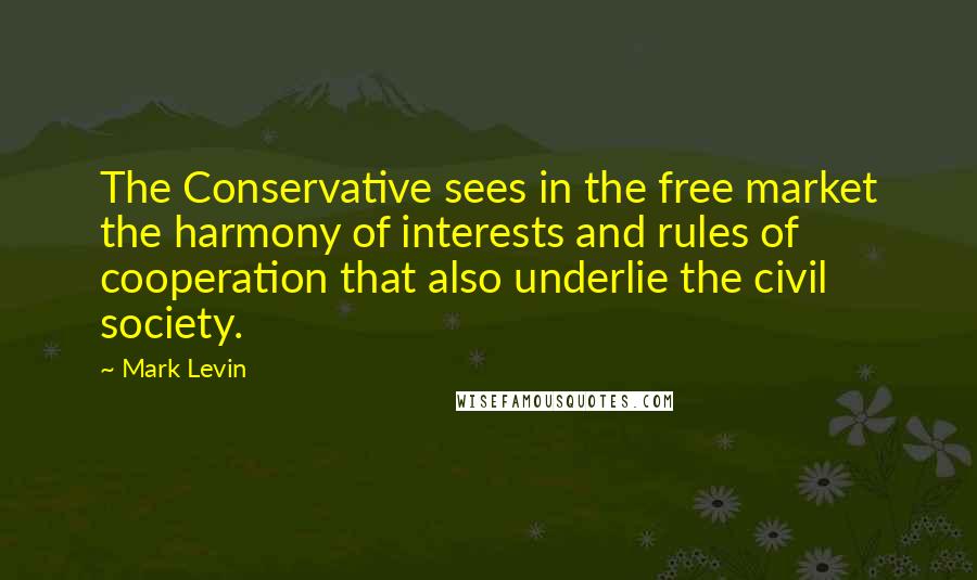 Mark Levin Quotes: The Conservative sees in the free market the harmony of interests and rules of cooperation that also underlie the civil society.
