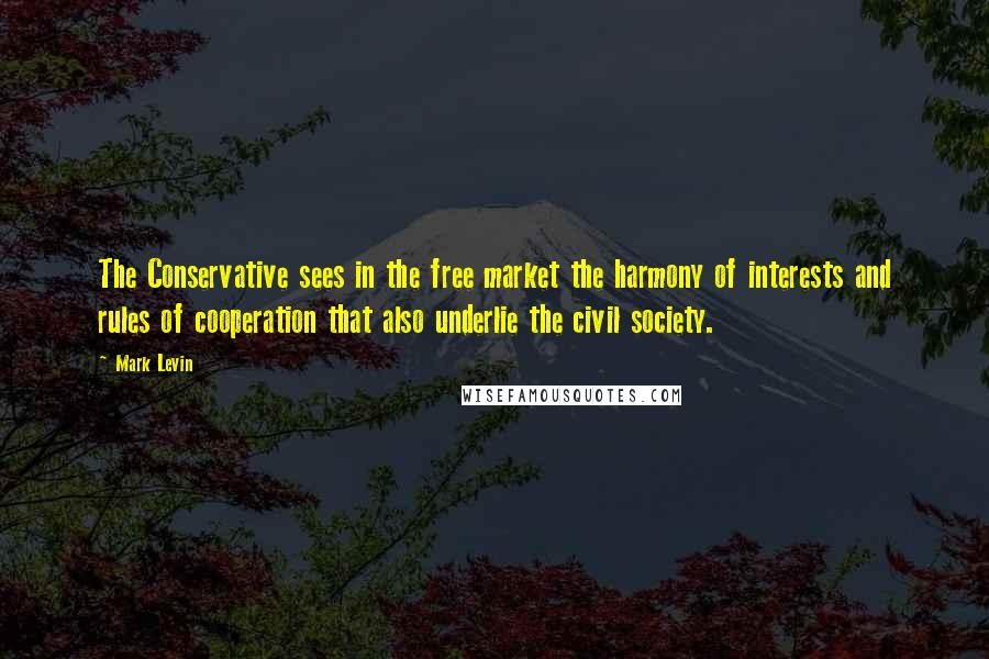 Mark Levin Quotes: The Conservative sees in the free market the harmony of interests and rules of cooperation that also underlie the civil society.