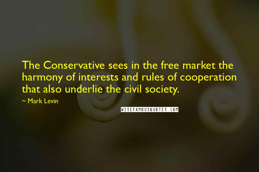 Mark Levin Quotes: The Conservative sees in the free market the harmony of interests and rules of cooperation that also underlie the civil society.