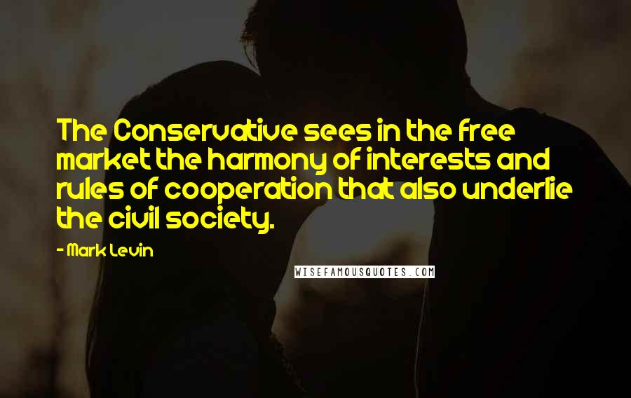 Mark Levin Quotes: The Conservative sees in the free market the harmony of interests and rules of cooperation that also underlie the civil society.