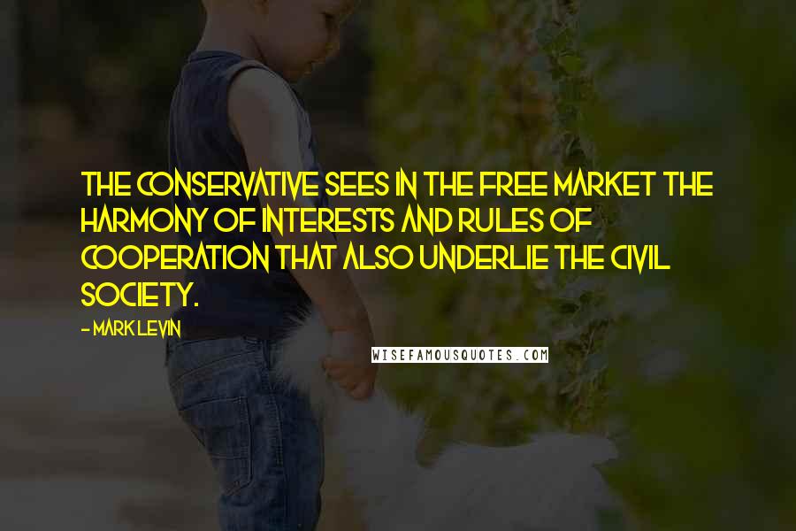 Mark Levin Quotes: The Conservative sees in the free market the harmony of interests and rules of cooperation that also underlie the civil society.