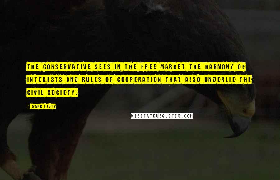 Mark Levin Quotes: The Conservative sees in the free market the harmony of interests and rules of cooperation that also underlie the civil society.