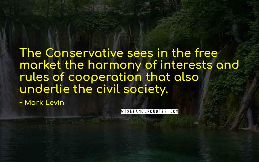 Mark Levin Quotes: The Conservative sees in the free market the harmony of interests and rules of cooperation that also underlie the civil society.