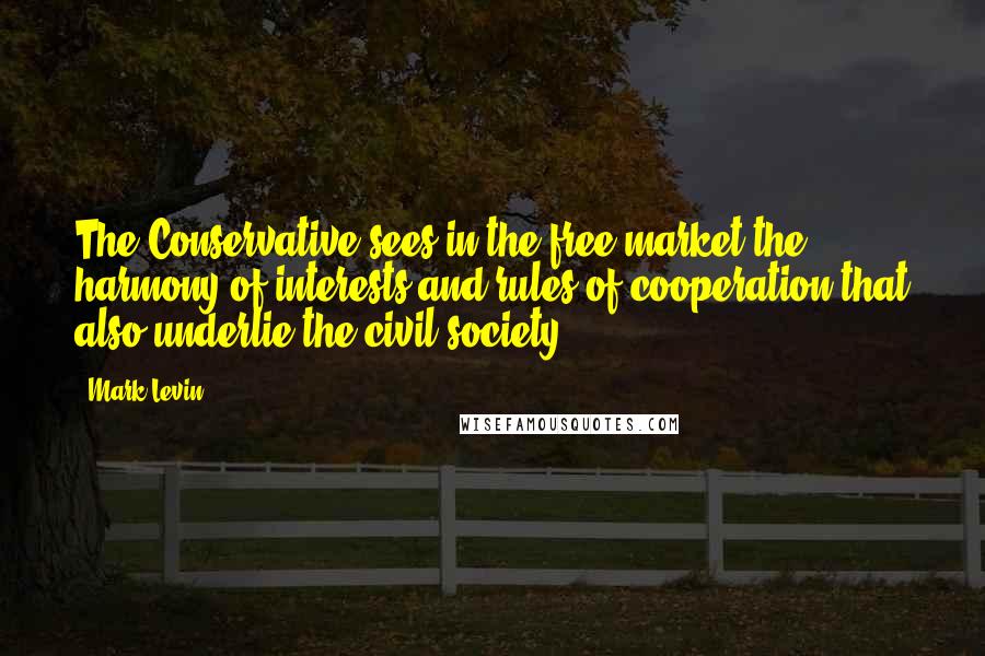 Mark Levin Quotes: The Conservative sees in the free market the harmony of interests and rules of cooperation that also underlie the civil society.