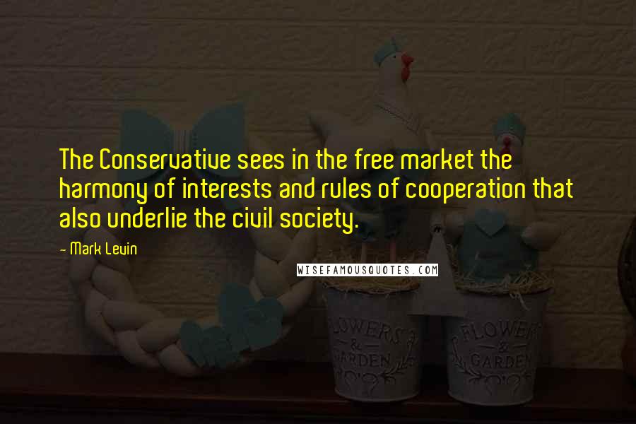 Mark Levin Quotes: The Conservative sees in the free market the harmony of interests and rules of cooperation that also underlie the civil society.