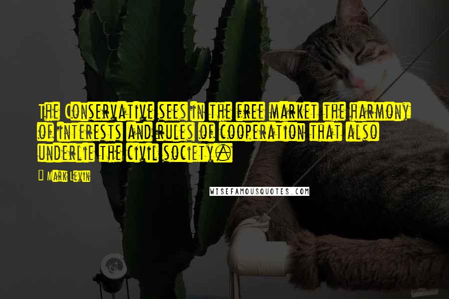 Mark Levin Quotes: The Conservative sees in the free market the harmony of interests and rules of cooperation that also underlie the civil society.