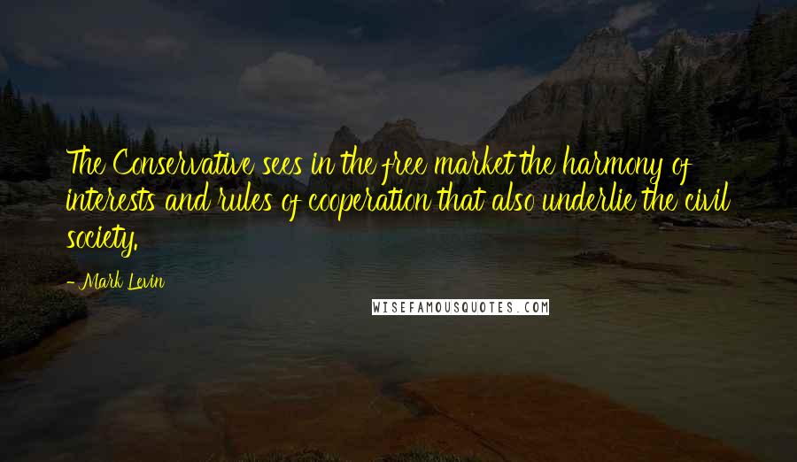 Mark Levin Quotes: The Conservative sees in the free market the harmony of interests and rules of cooperation that also underlie the civil society.