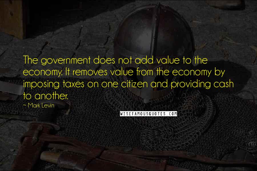 Mark Levin Quotes: The government does not add value to the economy. It removes value from the economy by imposing taxes on one citizen and providing cash to another.