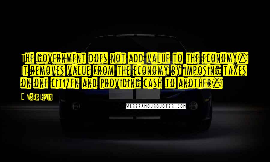 Mark Levin Quotes: The government does not add value to the economy. It removes value from the economy by imposing taxes on one citizen and providing cash to another.