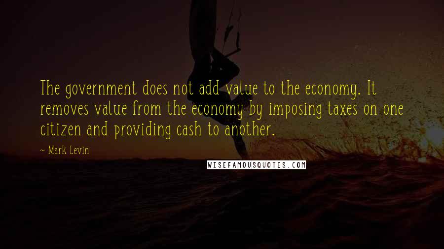 Mark Levin Quotes: The government does not add value to the economy. It removes value from the economy by imposing taxes on one citizen and providing cash to another.