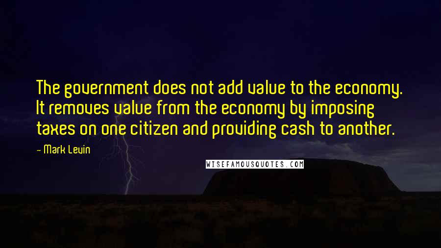 Mark Levin Quotes: The government does not add value to the economy. It removes value from the economy by imposing taxes on one citizen and providing cash to another.