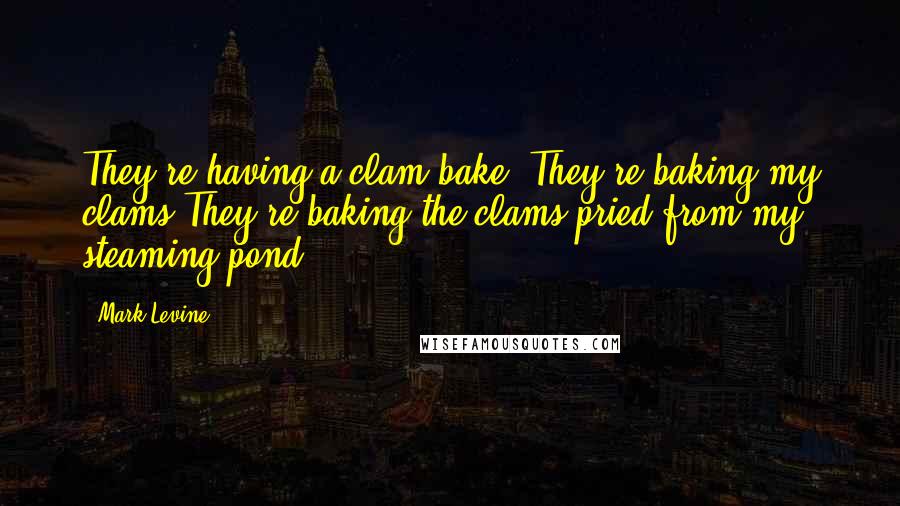 Mark Levine Quotes: They're having a clam-bake. They're baking my clams.They're baking the clams pried from my steaming pond.