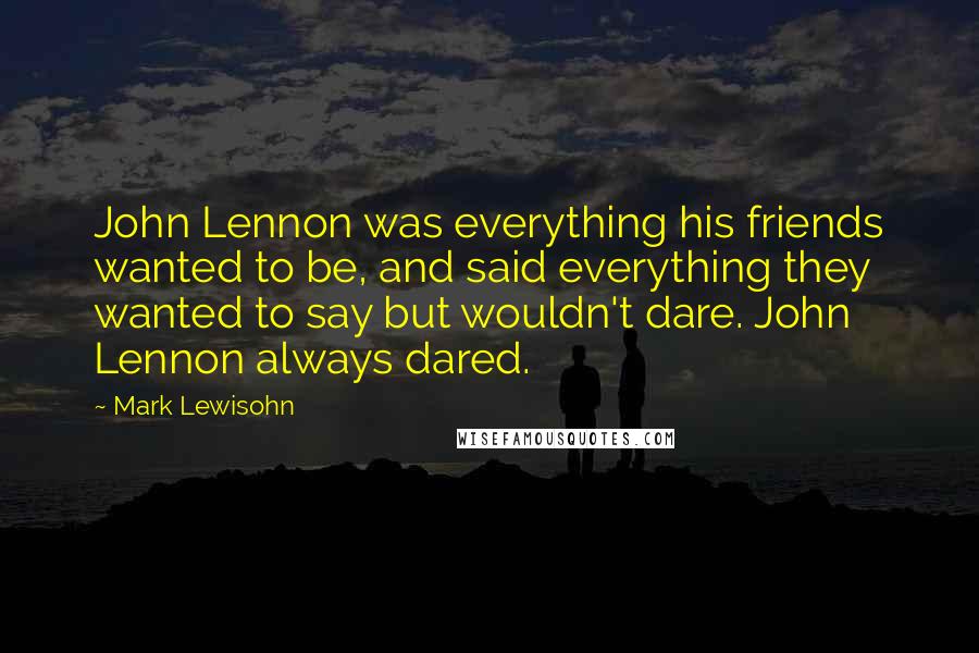 Mark Lewisohn Quotes: John Lennon was everything his friends wanted to be, and said everything they wanted to say but wouldn't dare. John Lennon always dared.