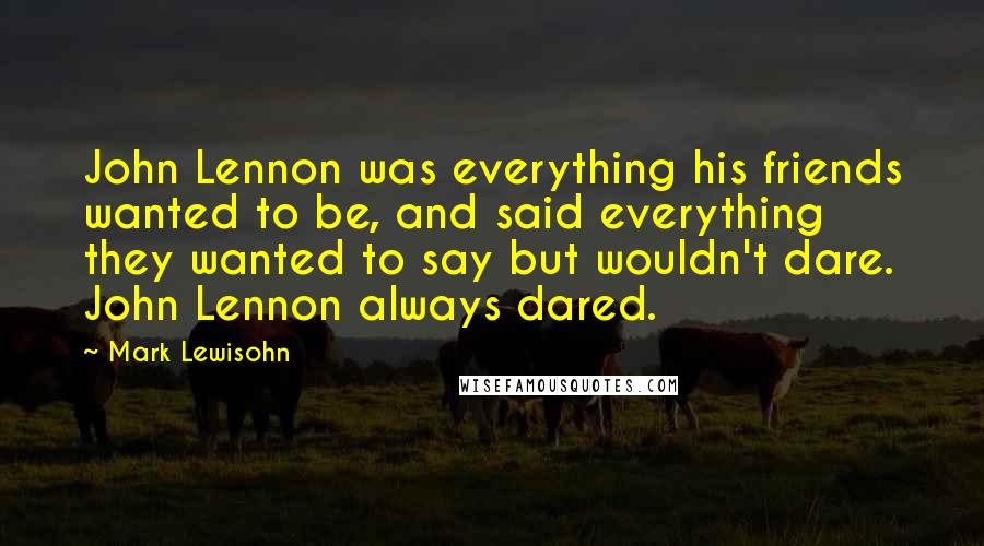 Mark Lewisohn Quotes: John Lennon was everything his friends wanted to be, and said everything they wanted to say but wouldn't dare. John Lennon always dared.