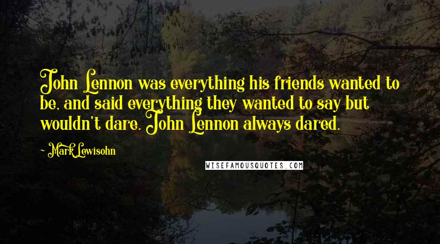 Mark Lewisohn Quotes: John Lennon was everything his friends wanted to be, and said everything they wanted to say but wouldn't dare. John Lennon always dared.