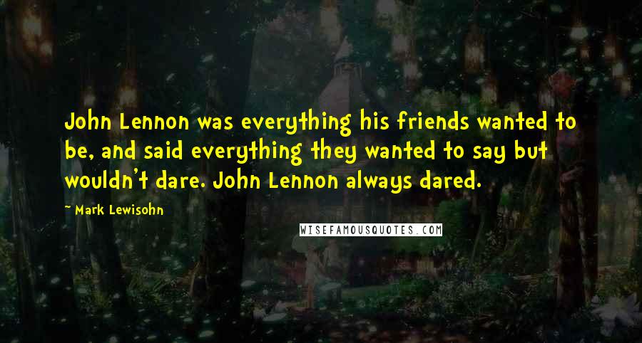 Mark Lewisohn Quotes: John Lennon was everything his friends wanted to be, and said everything they wanted to say but wouldn't dare. John Lennon always dared.