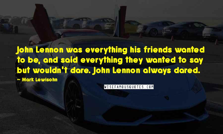 Mark Lewisohn Quotes: John Lennon was everything his friends wanted to be, and said everything they wanted to say but wouldn't dare. John Lennon always dared.