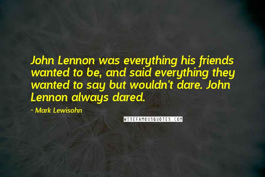 Mark Lewisohn Quotes: John Lennon was everything his friends wanted to be, and said everything they wanted to say but wouldn't dare. John Lennon always dared.