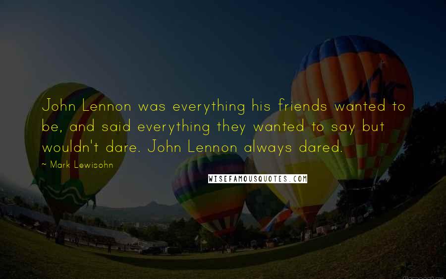 Mark Lewisohn Quotes: John Lennon was everything his friends wanted to be, and said everything they wanted to say but wouldn't dare. John Lennon always dared.