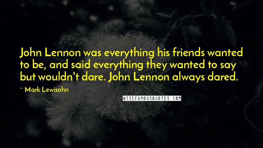 Mark Lewisohn Quotes: John Lennon was everything his friends wanted to be, and said everything they wanted to say but wouldn't dare. John Lennon always dared.