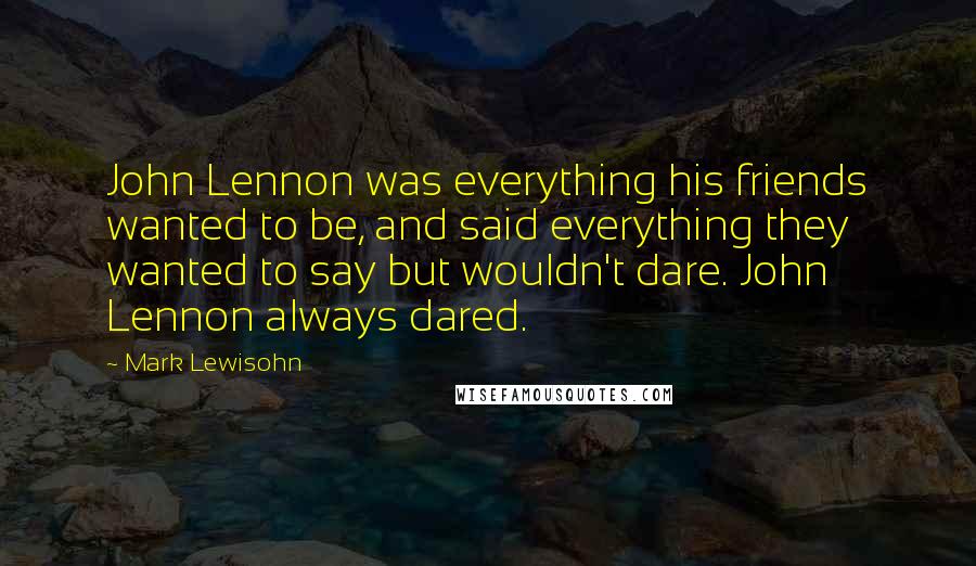 Mark Lewisohn Quotes: John Lennon was everything his friends wanted to be, and said everything they wanted to say but wouldn't dare. John Lennon always dared.