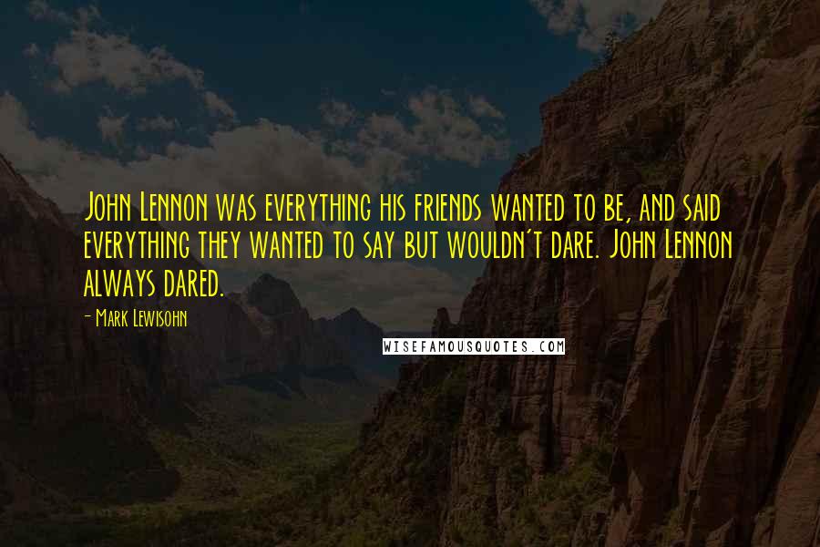 Mark Lewisohn Quotes: John Lennon was everything his friends wanted to be, and said everything they wanted to say but wouldn't dare. John Lennon always dared.