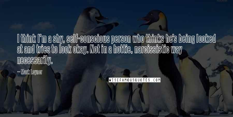 Mark Leyner Quotes: I think I'm a shy, self-conscious person who thinks he's being looked at and tries to look okay. Not in a hottie, narcissistic way necessarily.