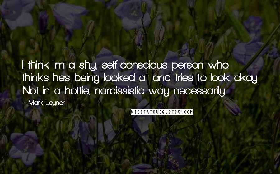 Mark Leyner Quotes: I think I'm a shy, self-conscious person who thinks he's being looked at and tries to look okay. Not in a hottie, narcissistic way necessarily.