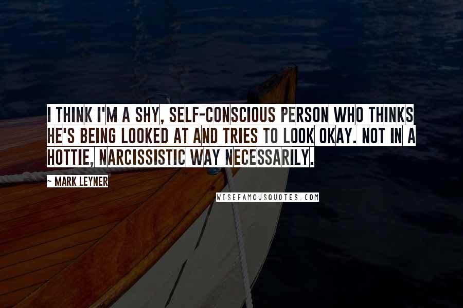 Mark Leyner Quotes: I think I'm a shy, self-conscious person who thinks he's being looked at and tries to look okay. Not in a hottie, narcissistic way necessarily.