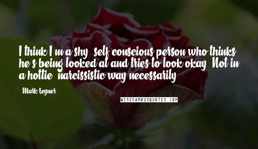 Mark Leyner Quotes: I think I'm a shy, self-conscious person who thinks he's being looked at and tries to look okay. Not in a hottie, narcissistic way necessarily.