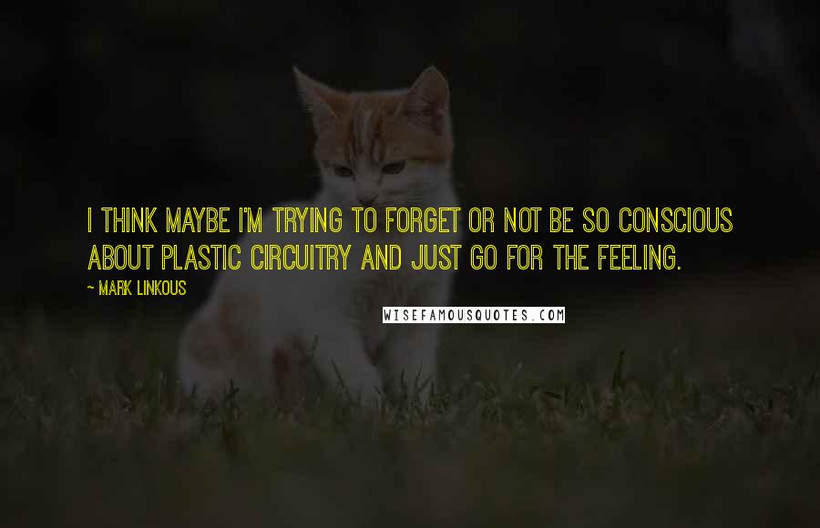 Mark Linkous Quotes: I think maybe I'm trying to forget or not be so conscious about plastic circuitry and just go for the feeling.